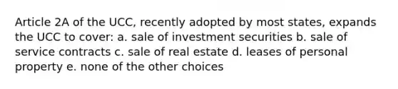 Article 2A of the UCC, recently adopted by most states, expands the UCC to cover: a. sale of investment securities b. sale of service contracts c. sale of real estate d. leases of personal property e. none of the other choices