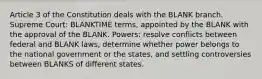 Article 3 of the Constitution deals with the BLANK branch. Supreme Court: BLANKTIME terms, appointed by the BLANK with the approval of the BLANK. Powers: resolve conflicts between federal and BLANK laws, determine whether power belongs to the national government or the states, and settling controversies between BLANKS of different states.