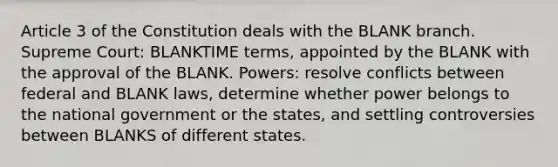 Article 3 of the Constitution deals with the BLANK branch. Supreme Court: BLANKTIME terms, appointed by the BLANK with the approval of the BLANK. Powers: resolve conflicts between federal and BLANK laws, determine whether power belongs to the national government or the states, and settling controversies between BLANKS of different states.