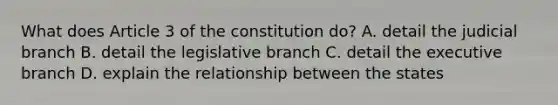 What does Article 3 of the constitution do? A. detail the judicial branch B. detail the legislative branch C. detail the executive branch D. explain the relationship between the states