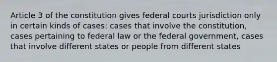 Article 3 of the constitution gives federal courts jurisdiction only in certain kinds of cases: cases that involve the constitution, cases pertaining to federal law or the federal government, cases that involve different states or people from different states