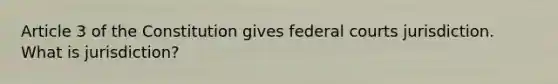 Article 3 of the Constitution gives federal courts jurisdiction. What is jurisdiction?