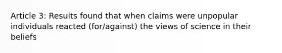 Article 3: Results found that when claims were unpopular individuals reacted (for/against) the views of science in their beliefs