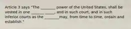 Article 3 says "The ________ power of the United States, shall be vested in one _______ _____, and in such court, and in such inferior courts as the ________may, from time to time, ordain and establish."