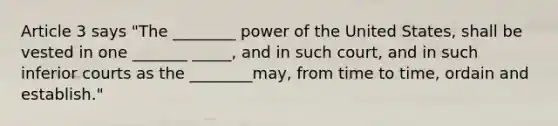 Article 3 says "The ________ power of the United States, shall be vested in one _______ _____, and in such court, and in such inferior courts as the ________may, from time to time, ordain and establish."