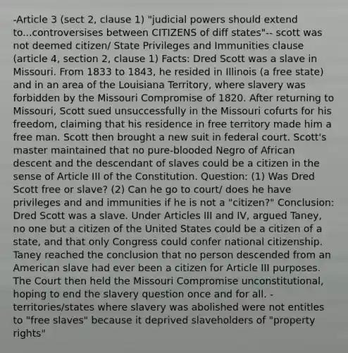 -Article 3 (sect 2, clause 1) "judicial powers should extend to...controversises between CITIZENS of diff states"-- scott was not deemed citizen/ State Privileges and Immunities clause (article 4, section 2, clause 1) Facts: Dred Scott was a slave in Missouri. From 1833 to 1843, he resided in Illinois (a free state) and in an area of the Louisiana Territory, where slavery was forbidden by the Missouri Compromise of 1820. After returning to Missouri, Scott sued unsuccessfully in the Missouri cofurts for his freedom, claiming that his residence in free territory made him a free man. Scott then brought a new suit in federal court. Scott's master maintained that no pure-blooded Negro of African descent and the descendant of slaves could be a citizen in the sense of Article III of the Constitution. Question: (1) Was Dred Scott free or slave? (2) Can he go to court/ does he have privileges and and immunities if he is not a "citizen?" Conclusion: Dred Scott was a slave. Under Articles III and IV, argued Taney, no one but a citizen of the United States could be a citizen of a state, and that only Congress could confer national citizenship. Taney reached the conclusion that no person descended from an American slave had ever been a citizen for Article III purposes. The Court then held the Missouri Compromise unconstitutional, hoping to end the slavery question once and for all. -territories/states where slavery was abolished were not entitles to "free slaves" because it deprived slaveholders of "property rights"