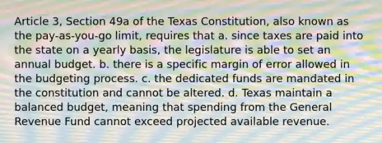 Article 3, Section 49a of the Texas Constitution, also known as the pay-as-you-go limit, requires that a. since taxes are paid into the state on a yearly basis, the legislature is able to set an annual budget. b. there is a specific margin of error allowed in the budgeting process. c. the dedicated funds are mandated in the constitution and cannot be altered. d. Texas maintain a balanced budget, meaning that spending from the General Revenue Fund cannot exceed projected available revenue.