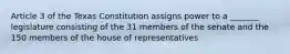 Article 3 of the Texas Constitution assigns power to a _______ legislature consisting of the 31 members of the senate and the 150 members of the house of representatives