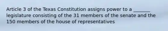 Article 3 of the Texas Constitution assigns power to a _______ legislature consisting of the 31 members of the senate and the 150 members of the house of representatives