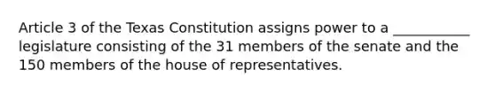 Article 3 of the Texas Constitution assigns power to a ___________ legislature consisting of the 31 members of the senate and the 150 members of the house of representatives.