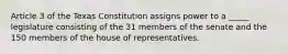 Article 3 of the Texas Constitution assigns power to a _____ legislature consisting of the 31 members of the senate and the 150 members of the house of representatives.