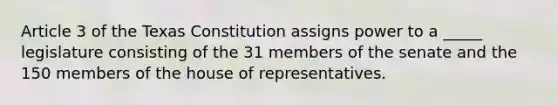 Article 3 of the Texas Constitution assigns power to a _____ legislature consisting of the 31 members of the senate and the 150 members of the house of representatives.