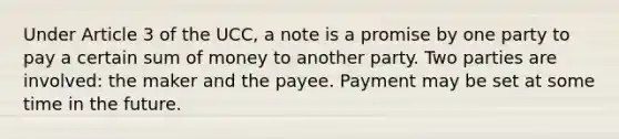 Under Article 3 of the UCC, a note is a promise by one party to pay a certain sum of money to another party. Two parties are involved: the maker and the payee. Payment may be set at some time in the future.