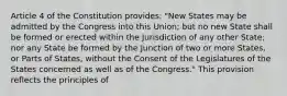 Article 4 of the Constitution provides: "New States may be admitted by the Congress into this Union; but no new State shall be formed or erected within the Jurisdiction of any other State; nor any State be formed by the Junction of two or more States, or Parts of States, without the Consent of the Legislatures of the States concerned as well as of the Congress." This provision reflects the principles of