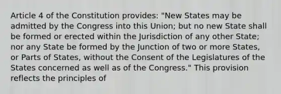 Article 4 of the Constitution provides: "New States may be admitted by the Congress into this Union; but no new State shall be formed or erected within the Jurisdiction of any other State; nor any State be formed by the Junction of two or more States, or Parts of States, without the Consent of the Legislatures of the States concerned as well as of the Congress." This provision reflects the principles of