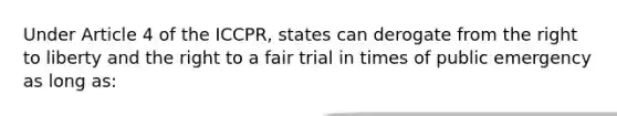 Under Article 4 of the ICCPR, states can derogate from the right to liberty and the right to a fair trial in times of public emergency as long as: