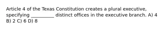 Article 4 of the Texas Constitution creates a plural executive, specifying __________ distinct offices in the executive branch. A) 4 B) 2 C) 6 D) 8