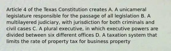 Article 4 of the Texas Constitution creates A. A unicameral legislature responsible for the passage of all legislation B. A multilayered judiciary, with jurisdiction for both criminals and civil cases C. A plural executive, in which executive powers are divided between six different offices D. A taxation system that limits the rate of property tax for business property