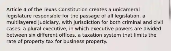 Article 4 of the Texas Constitution creates a unicameral legislature responsible for the passage of all legislation. a multilayered judiciary, with jurisdiction for both criminal and civil cases. a plural executive, in which executive powers are divided between six different offices. a taxation system that limits the rate of property tax for business property.