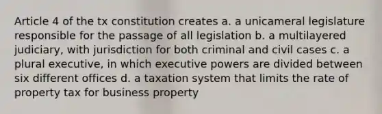 Article 4 of the tx constitution creates a. a unicameral legislature responsible for the passage of all legislation b. a multilayered judiciary, with jurisdiction for both criminal and civil cases c. a plural executive, in which executive powers are divided between six different offices d. a taxation system that limits the rate of property tax for business property