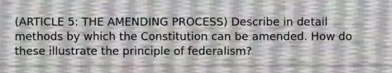 (ARTICLE 5: THE AMENDING PROCESS) Describe in detail methods by which the Constitution can be amended. How do these illustrate the principle of federalism?