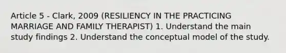 Article 5 - Clark, 2009 (RESILIENCY IN THE PRACTICING MARRIAGE AND FAMILY THERAPIST) 1. Understand the main study findings 2. Understand the conceptual model of the study.