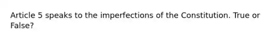 Article 5 speaks to the imperfections of the Constitution. True or False?