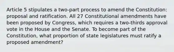 Article 5 stipulates a two-part process to amend the Constitution: proposal and ratification. All 27 Constitutional amendments have been proposed by Congress, which requires a two-thirds approval vote in the House and the Senate. To become part of the Constitution, what proportion of state legislatures must ratify a proposed amendment?