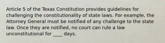 Article 5 of the Texas Constitution provides guidelines for challenging the constitutionality of state laws. For example, the Attorney General must be notified of any challenge to the state law. Once they are notified, no court can rule a law unconstitutional for ____ days.