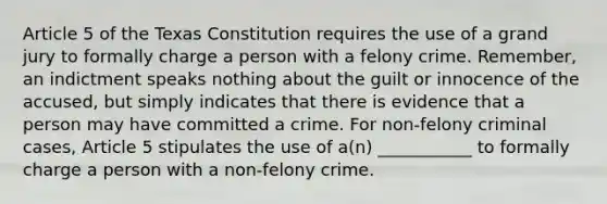 Article 5 of the Texas Constitution requires the use of a grand jury to formally charge a person with a felony crime. Remember, an indictment speaks nothing about the guilt or innocence of the accused, but simply indicates that there is evidence that a person may have committed a crime. For non-felony criminal cases, Article 5 stipulates the use of a(n) ___________ to formally charge a person with a non-felony crime.