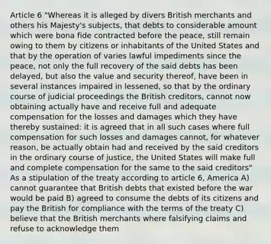 Article 6 "Whereas it is alleged by divers British merchants and others his Majesty's subjects, that debts to considerable amount which were bona fide contracted before the peace, still remain owing to them by citizens or inhabitants of the United States and that by the operation of varies lawful impediments since the peace, not only the full recovery of the said debts has been delayed, but also the value and security thereof, have been in several instances impaired in lessened, so that by the ordinary course of judicial proceedings the British creditors, cannot now obtaining actually have and receive full and adequate compensation for the losses and damages which they have thereby sustained: it is agreed that in all such cases where full compensation for such losses and damages cannot, for whatever reason, be actually obtain had and received by the said creditors in the ordinary course of justice, the United States will make full and complete compensation for the same to the said creditors" As a stipulation of the treaty according to article 6, America A) cannot guarantee that British debts that existed before the war would be paid B) agreed to consume the debts of its citizens and pay the British for compliance with the terms of the treaty C) believe that the British merchants where falsifying claims and refuse to acknowledge them