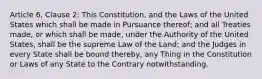 Article 6, Clause 2: This Constitution, and the Laws of the United States which shall be made in Pursuance thereof; and all Treaties made, or which shall be made, under the Authority of the United States, shall be the supreme Law of the Land; and the Judges in every State shall be bound thereby, any Thing in the Constitution or Laws of any State to the Contrary notwithstanding.