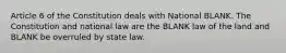 Article 6 of the Constitution deals with National BLANK. The Constitution and national law are the BLANK law of the land and BLANK be overruled by state law.