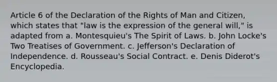 Article 6 of the Declaration of the Rights of Man and Citizen, which states that "law is the expression of the general will," is adapted from a. Montesquieu's The Spirit of Laws. b. John Locke's Two Treatises of Government. c. Jefferson's Declaration of Independence. d. Rousseau's Social Contract. e. Denis Diderot's Encyclopedia.