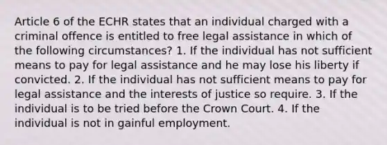 Article 6 of the ECHR states that an individual charged with a criminal offence is entitled to free legal assistance in which of the following circumstances? 1. If the individual has not sufficient means to pay for legal assistance and he may lose his liberty if convicted. 2. If the individual has not sufficient means to pay for legal assistance and the interests of justice so require. 3. If the individual is to be tried before the Crown Court. 4. If the individual is not in gainful employment.