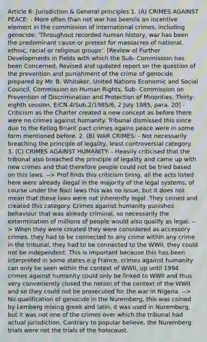 Article 6: Jurisdiction & General principles 1. (A) CRIMES AGAINST PEACE: - More often than not war has been/is an incentive element in the commission of international crimes, including genocide: 'Throughout recorded human history, war has been the predominant cause or pretext for massacres of national, ethnic, racial or religious groups'. [Review of Further Developments in Fields with which the Sub- Commission has been Concerned, Revised and updated report on the question of the prevention and punishment of the crime of genocide prepared by Mr. B. Whitaker, United Nations Economic and Social Council, Commission on Human Rights, Sub- Commission on Prevention of Discrimination and Protection of Minorities, Thirty-eighth session, E/CN.4/Sub.2/1985/6, 2 July 1985, para. 20] - Criticism as the Charter created a new concept as before there were no crimes against humanity. Tribunal dismissed this since due to the Kellog Briant pact crimes agains peace were in some form mentioned before. 2. (B) WAR CRIMES: - Not necessarily breaching the principle of legality, least controversial category. 3. (C) CRIMES AGAINST HUMANITY: - Heavily criticised that the tribunal also breached the principle of legality and came up with new crimes and that therefore people could not be tried based on this laws. --> Prof finds this criticism tiring, all the acts listed here were already illegal in the majority of the legal systems, of course under the Nazi laws this was no issue, but it does not mean that these laws were not inherently legal. They coined and created this category. Crimes against humanity punishes behaviour that was already criminal, so necessarily the extermination of millions of people would also qualify as legal. --> When they were created they were considered as accessory crimes, they had to be connected to any crime within any crime in the tribunal, they had to be connected to the WWII, they could not be independent. This is important because this has been interpreted in some states e.g France, crimes against humanity can only be seen within the context of WWII, up until 1994 crimes against humanity could only be linked to WWII and thus very conveniently closed the notion of the context of the WWII and so they could not be prosecuted for the war in Nigeria. --> No qualification of genocide in the Nuremberg, this was coined by Lemberg mixing greek and latin, it was used in Nuremberg, but it was not one of the crimes over which the tribunal had actual jurisdiction. Contrary to popular believe, the Nuremberg trials were not the trials of the holocaust.