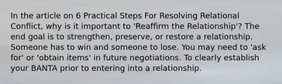 In the article on 6 Practical Steps For Resolving Relational Conflict, why is it important to 'Reaffirm the Relationship'? The end goal is to strengthen, preserve, or restore a relationship. Someone has to win and someone to lose. You may need to 'ask for' or 'obtain items' in future negotiations. To clearly establish your BANTA prior to entering into a relationship.