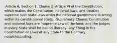 -Article 6, Section 1, Clause 2 -Article VI of the Constitution, which makes the Constitution, national laws, and treaties supreme over state laws when the national government is acting within its constitutional limits. -Supremacy Clause: Constitution and national laws are "supreme Law of the land; and the Judges in every State shall be bound thereby, any Thing in the Constitution or Laws of any State to the Contrary notwithstanding.