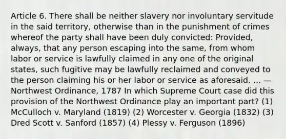 Article 6. There shall be neither slavery nor involuntary servitude in the said territory, otherwise than in the punishment of crimes whereof the party shall have been duly convicted: Provided, always, that any person escaping into the same, from whom labor or service is lawfully claimed in any one of the original states, such fugitive may be lawfully reclaimed and conveyed to the person claiming his or her labor or service as aforesaid. ... — Northwest Ordinance, 1787 In which Supreme Court case did this provision of the Northwest Ordinance play an important part? (1) McCulloch v. Maryland (1819) (2) Worcester v. Georgia (1832) (3) Dred Scott v. Sanford (1857) (4) Plessy v. Ferguson (1896)