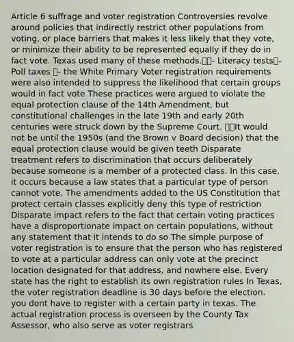 Article 6 suffrage and voter registration Controversies revolve around policies that indirectly restrict other populations from voting, or place barriers that makes it less likely that they vote, or minimize their ability to be represented equally if they do in fact vote. Texas used many of these methods.- Literacy tests- Poll taxes - the White Primary Voter registration requirements were also intended to suppress the likelihood that certain groups would in fact vote These practices were argued to violate the equal protection clause of the 14th Amendment, but constitutional challenges in the late 19th and early 20th centuries were struck down by the Supreme Court. It would not be until the 1950s (and the Brown v Board decision) that the equal protection clause would be given teeth Disparate treatment refers to discrimination that occurs deliberately because someone is a member of a protected class. In this case, it occurs because a law states that a particular type of person cannot vote. The amendments added to the US Constitution that protect certain classes explicitly deny this type of restriction Disparate impact refers to the fact that certain voting practices have a disproportionate impact on certain populations, without any statement that it intends to do so The simple purpose of voter registration is to ensure that the person who has registered to vote at a particular address can only vote at the precinct location designated for that address, and nowhere else. Every state has the right to establish its own registration rules In Texas, the voter registration deadline is 30 days before the election. you dont have to register with a certain party in texas. The actual registration process is overseen by the County Tax Assessor, who also serve as voter registrars