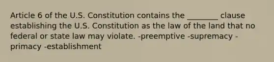 Article 6 of the U.S. Constitution contains the ________ clause establishing the U.S. Constitution as the law of the land that no federal or state law may violate. -preemptive -supremacy -primacy -establishment