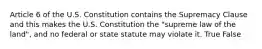 Article 6 of the U.S. Constitution contains the Supremacy Clause and this makes the U.S. Constitution the "supreme law of the land", and no federal or state statute may violate it. True False