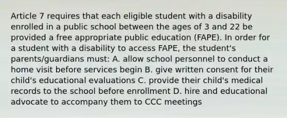 Article 7 requires that each eligible student with a disability enrolled in a public school between the ages of 3 and 22 be provided a free appropriate public education (FAPE). In order for a student with a disability to access FAPE, the student's parents/guardians must: A. allow school personnel to conduct a home visit before services begin B. give written consent for their child's educational evaluations C. provide their child's medical records to the school before enrollment D. hire and educational advocate to accompany them to CCC meetings