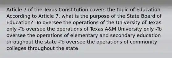 Article 7 of the Texas Constitution covers the topic of Education. According to Article 7, what is the purpose of the State Board of Education? -To oversee the operations of the University of Texas only -To oversee the operations of Texas A&M University only -To oversee the operations of elementary and secondary education throughout the state -To oversee the operations of community colleges throughout the state