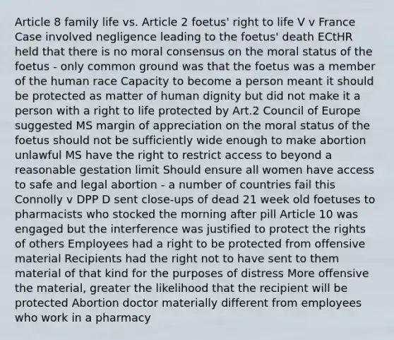 Article 8 family life vs. Article 2 foetus' right to life V v France Case involved negligence leading to the foetus' death ECtHR held that there is no moral consensus on the moral status of the foetus - only common ground was that the foetus was a member of the human race Capacity to become a person meant it should be protected as matter of human dignity but did not make it a person with a right to life protected by Art.2 Council of Europe suggested MS margin of appreciation on the moral status of the foetus should not be sufficiently wide enough to make abortion unlawful MS have the right to restrict access to beyond a reasonable gestation limit Should ensure all women have access to safe and legal abortion - a number of countries fail this Connolly v DPP D sent close-ups of dead 21 week old foetuses to pharmacists who stocked the morning after pill Article 10 was engaged but the interference was justified to protect the rights of others Employees had a right to be protected from offensive material Recipients had the right not to have sent to them material of that kind for the purposes of distress More offensive the material, greater the likelihood that the recipient will be protected Abortion doctor materially different from employees who work in a pharmacy