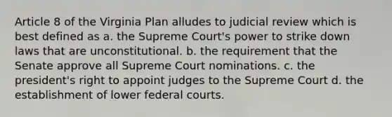 Article 8 of the Virginia Plan alludes to judicial review which is best defined as a. the Supreme Court's power to strike down laws that are unconstitutional. b. the requirement that the Senate approve all Supreme Court nominations. c. the president's right to appoint judges to the Supreme Court d. the establishment of lower federal courts.