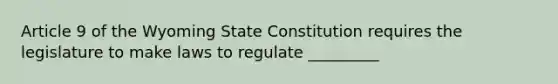 Article 9 of the Wyoming State Constitution requires the legislature to make laws to regulate _________