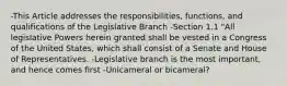 -This Article addresses the responsibilities, functions, and qualifications of the Legislative Branch -Section 1.1 "All legislative Powers herein granted shall be vested in a Congress of the United States, which shall consist of a Senate and House of Representatives. -Legislative branch is the most important, and hence comes first -Unicameral or bicameral?