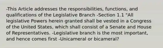 -This Article addresses the responsibilities, functions, and qualifications of the Legislative Branch -Section 1.1 "All legislative Powers herein granted shall be vested in a Congress of the United States, which shall consist of a Senate and House of Representatives. -Legislative branch is the most important, and hence comes first -Unicameral or bicameral?