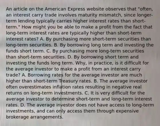 An article on the American Express website observes that​ "often, an interest carry trade involves maturity​ mismatch, since​ longer-term lending typically carries higher interest rates than​ short-term." How might you be able to make a profit from the fact that​ long-term interest rates are typically higher than​ short-term interest​ rates? A. By purchasing more​ short-term securities than​ long-term securities. B. By borrowing long term and investing the funds short term. C. By purchasing more​ long-term securities than​ short-term securities. D. By borrowing short term and investing the funds long term. ​Why, in​ practice, is it difficult for the average investor to make a profit from an interest carry​ trade? A. Borrowing rates for the average investor are much higher than​ short-term Treasury rates. B. The average investor often overestimates inflation rates resulting in negative real returns on​ long-term investments. C. It is very difficult for the average investor to determine​ short-term and​ long-term interest rates. D. The average investor does not have access to​ long-term investments, and can only access them through expensive brokerage arrangements.